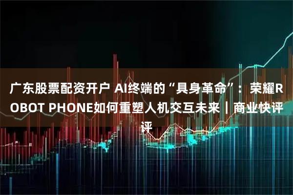 广东股票配资开户 AI终端的“具身革命”：荣耀ROBOT PHONE如何重塑人机交互未来｜商业快评