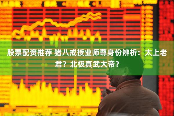 股票配资推荐 猪八戒授业师尊身份辨析：太上老君？北极真武大帝？