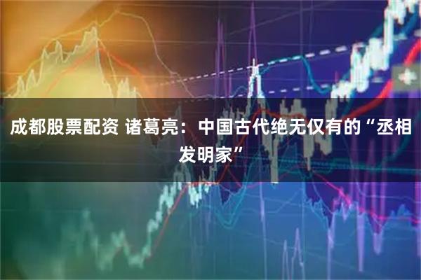 成都股票配资 诸葛亮：中国古代绝无仅有的“丞相发明家”