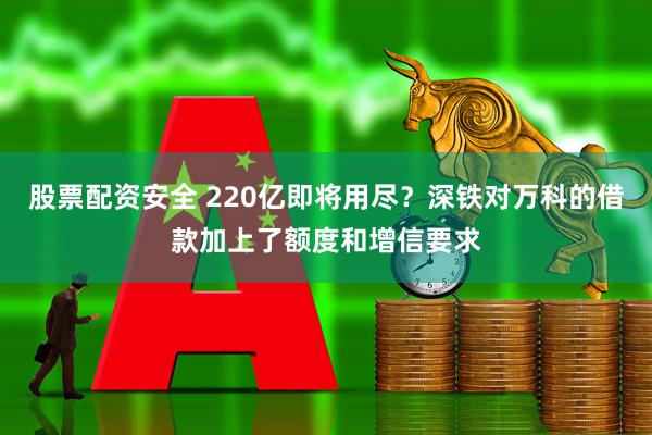 股票配资安全 220亿即将用尽？深铁对万科的借款加上了额度和增信要求