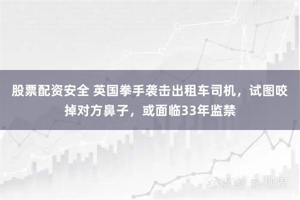 股票配资安全 英国拳手袭击出租车司机，试图咬掉对方鼻子，或面临33年监禁