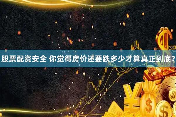 股票配资安全 你觉得房价还要跌多少才算真正到底？
