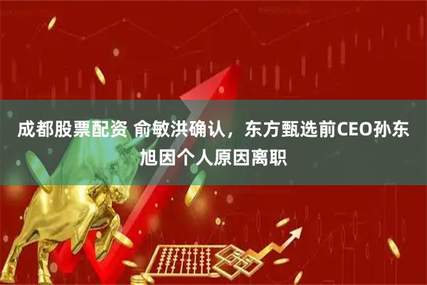 成都股票配资 俞敏洪确认，东方甄选前CEO孙东旭因个人原因离职