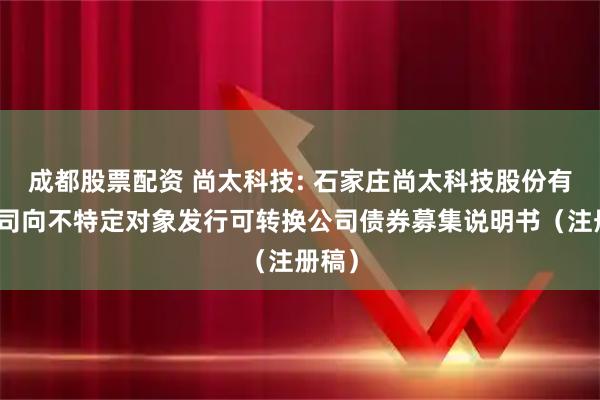 成都股票配资 尚太科技: 石家庄尚太科技股份有限公司向不特定对象发行可转换公司债券募集说明书（注册稿）