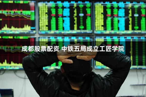 成都股票配资 中铁五局成立工匠学院