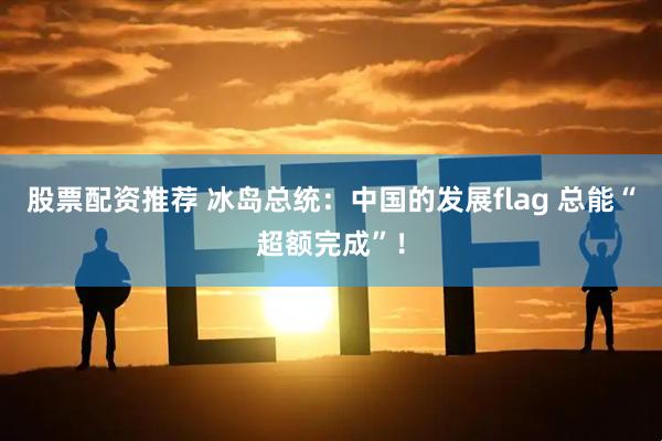 股票配资推荐 冰岛总统：中国的发展flag 总能“超额完成”！