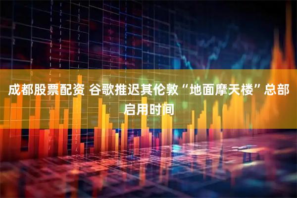 成都股票配资 谷歌推迟其伦敦“地面摩天楼”总部启用时间