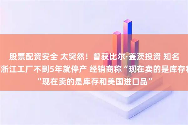 股票配资安全 太突然！曾获比尔·盖茨投资 知名品牌退出中国 浙江工厂不到5年就停产 经销商称“现在卖的是库存和美国进口品”