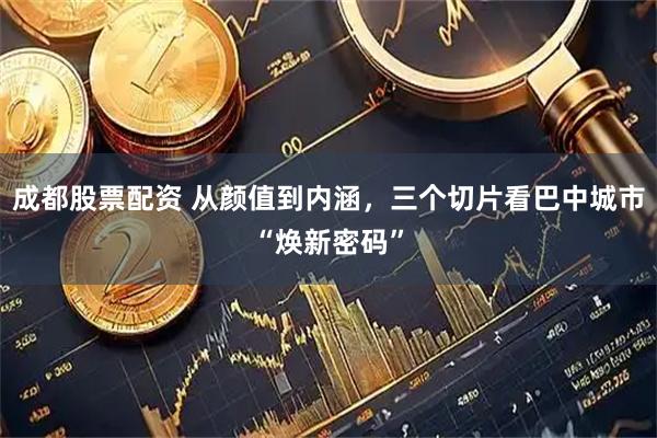 成都股票配资 从颜值到内涵，三个切片看巴中城市“焕新密码”