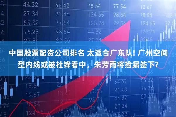 中国股票配资公司排名 太适合广东队! 广州空间型内线或被杜锋看中，朱芳雨将捡漏签下?