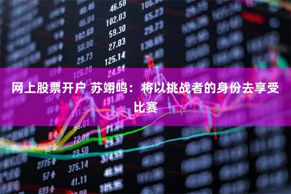 网上股票开户 苏翊鸣：将以挑战者的身份去享受比赛