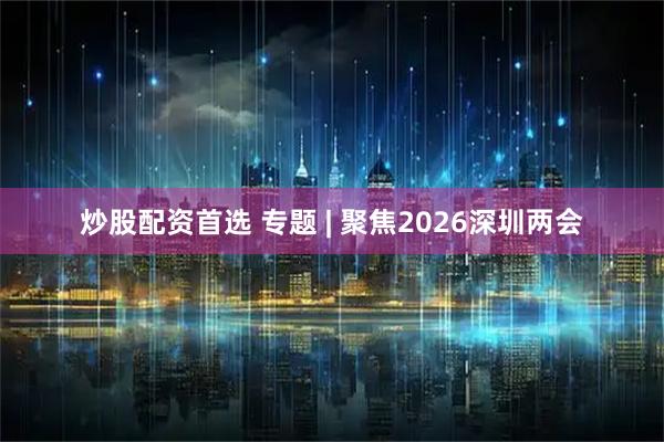 炒股配资首选 专题 | 聚焦2026深圳两会