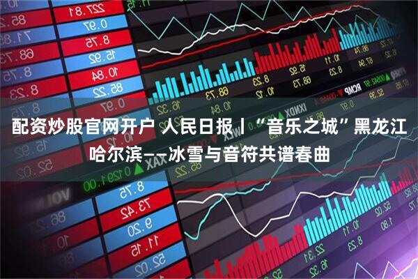 配资炒股官网开户 人民日报丨“音乐之城”黑龙江哈尔滨——冰雪与音符共谱春曲