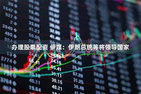 办理股票配资 伊媒：伊朗总统等将领导国家