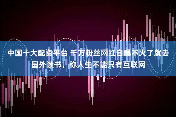 中国十大配资平台 千万粉丝网红自曝不火了就去国外读书，称人生不能只有互联网
