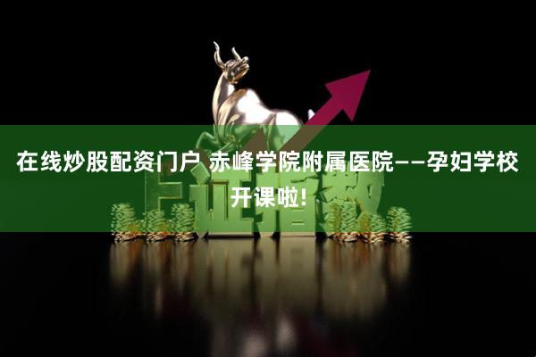 在线炒股配资门户 赤峰学院附属医院——孕妇学校开课啦!